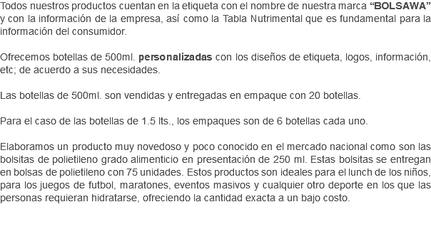 Todos nuestros productos cuentan en la etiqueta con el nombre de nuestra marca “BOLSAWA” y con la información de la empresa, así como la Tabla Nutrimental que es fundamental para la información del consumidor. Ofrecemos botellas de 500ml. personalizadas con los diseños de etiqueta, logos, información, etc; de acuerdo a sus necesidades. Las botellas de 500ml. son vendidas y entregadas en empaque con 20 botellas. Para el caso de las botellas de 1.5 lts., los empaques son de 6 botellas cada uno. Elaboramos un producto muy novedoso y poco conocido en el mercado nacional como son las bolsitas de polietileno grado alimenticio en presentación de 250 ml. Estas bolsitas se entregan en bolsas de polietileno con 75 unidades. Estos productos son ideales para el lunch de los niños, para los juegos de futbol, maratones, eventos masivos y cualquier otro deporte en los que las personas requieran hidratarse, ofreciendo la cantidad exacta a un bajo costo. 