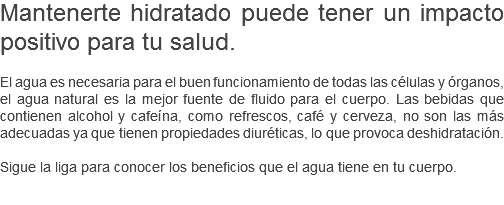 Mantenerte hidratado puede tener un impacto positivo para tu salud. El agua es necesaria para el buen funcionamiento de todas las células y órganos, el agua natural es la mejor fuente de fluido para el cuerpo. Las bebidas que contienen alcohol y cafeína, como refrescos, café y cerveza, no son las más adecuadas ya que tienen propiedades diuréticas, lo que provoca deshidratación. Sigue la liga para conocer los beneficios que el agua tiene en tu cuerpo. 