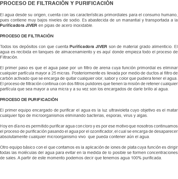 PROCESO DE FILTRACIÓN Y PURIFICACIÓN El agua desde su origen, cuenta con las características primordiales para el consumo humano, pues contiene muy bajos niveles de sodio. Es abastecida de un manantial y transportada a la Purificadora JIVER en pipas de acero inoxidable. PROCESO DE FILTRACIÓN Todos los depósitos con que cuenta Purificadora JIVER son de material grado alimenticio. El agua es recibida en tanques de almacenamiento y es aquí donde empieza todo el proceso de Filtración. El primer paso es que el agua pase por un filtro de arena cuya función primordial es eliminar cualquier partícula mayor a 25 micras. Posteriormente es llevada por medio de ductos al filtro de carbón activado que se encarga de quitar cualquier olor, sabor y color que pudiera tener el agua.
El proceso de filtración continua con dos filtros pulidores que tienen la misión de retener cualquier partícula que sea mayor a una micra y a su vez son los encargados de darle brillo al agua. PROCESO DE PURIFICACIÓN El primer equipo encargado de purificar el agua es la luz ultravioleta cuyo objetivo es el matar cualquier tipo de microorganismos eliminando bacterias, esporas, virus y algas. Hoy en día no es permitido purificar agua con cloro y es por ese motivo que nosotros continuamos el proceso de purificación pasando el agua por el ozonificador, el cual se encarga de desaparecer absolutamente cualquier microorganismo vivo que pueda contener aún el agua. Otro equipo básico con el que contamos es la aplicación de iones de plata cuya función es dirigir todas las moléculas del agua para evitar en la medida de lo posible se formen concentraciones de sales. A partir de este momento podemos decir que tenemos agua 100% purificada. 